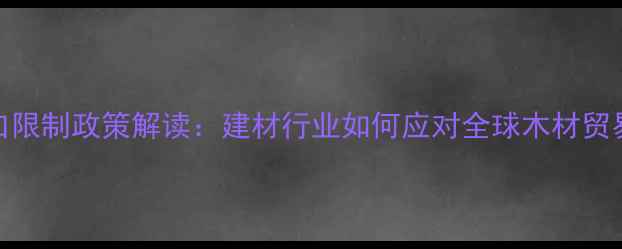 图片 原木出口限制政策解读：建材行业如何应对全球木材贸易壁垒？