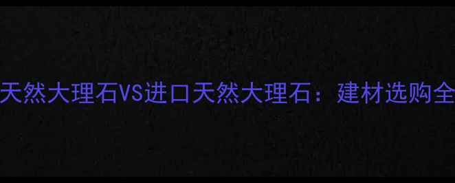 图片 国产天然大理石VS进口天然大理石：建材选购全指南
