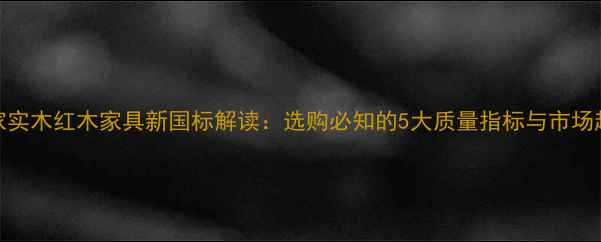图片 国家实木红木家具新国标解读：选购必知的5大质量指标与市场趋势