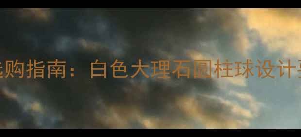 图片 圆柱球石材白选购指南：白色大理石圆柱球设计要点与品牌推荐