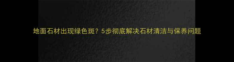 图片 地面石材出现绿色斑？5步彻底解决石材清洁与保养问题