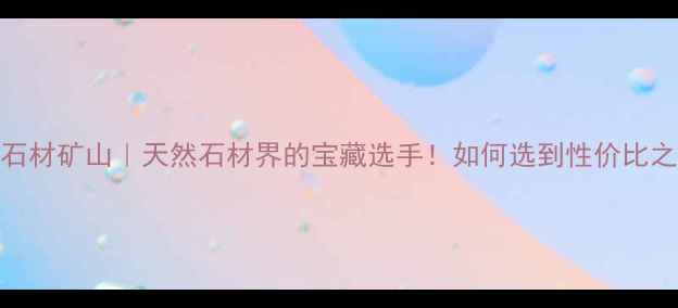 图片 大方石材矿山｜天然石材界的宝藏选手！如何选到性价比之王？