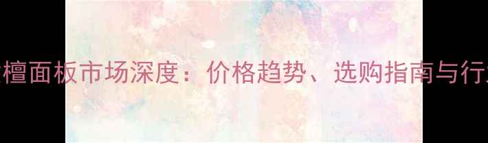 图片 大果紫檀面板市场深度：价格趋势、选购指南与行业前景