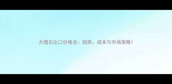 图片 大理石出口价格全：趋势、成本与市场策略1