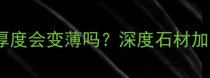 图片 大理石打磨后厚度会变薄吗？深度石材加工与施工细节1