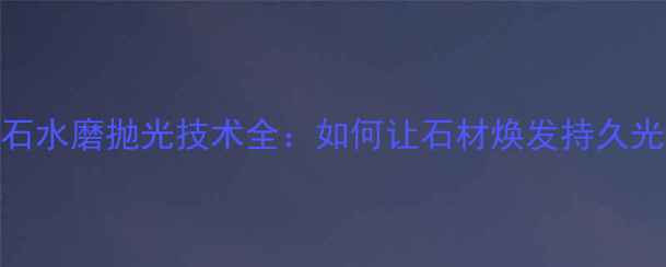 图片 大理石水磨抛光技术全：如何让石材焕发持久光泽？
