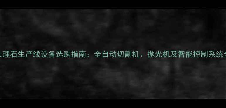 图片 大理石生产线设备选购指南：全自动切割机、抛光机及智能控制系统全