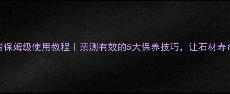 图片 大理石腊保姆级使用教程｜亲测有效的5大保养技巧，让石材寿命翻倍！