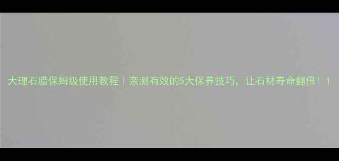 图片 大理石腊保姆级使用教程｜亲测有效的5大保养技巧，让石材寿命翻倍！1