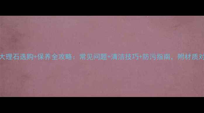 图片 天然大理石选购+保养全攻略：常见问题+清洁技巧+防污指南，附材质对比表