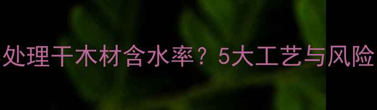 图片 如何科学处理干木材含水率？5大工艺与风险防控指南