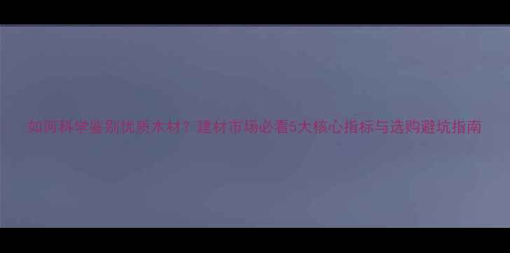 图片 如何科学鉴别优质木材？建材市场必看5大核心指标与选购避坑指南
