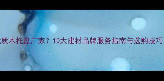 图片 如何选择优质木托盘厂家？10大建材品牌服务指南与选购技巧（附案例）