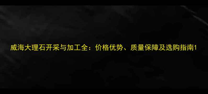 图片 威海大理石开采与加工全：价格优势、质量保障及选购指南1