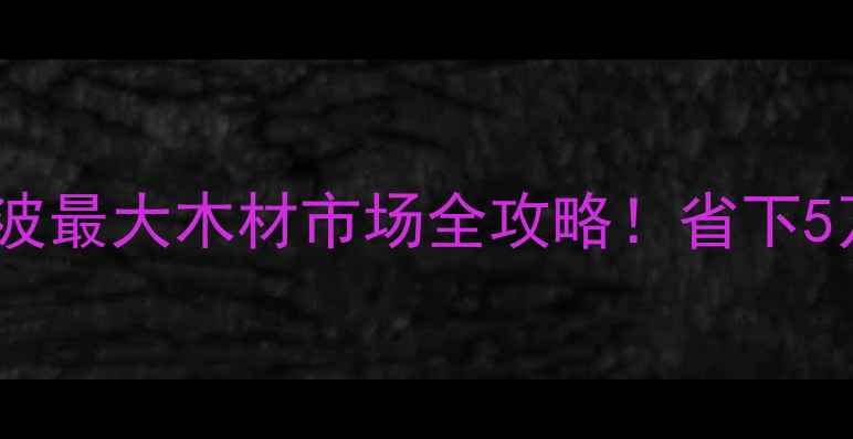 图片 宁波建材采购指南｜宁波最大木材市场全攻略！省下5万装修预算的硬核干货1