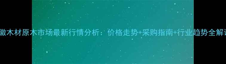 图片 安徽木材原木市场最新行情分析：价格走势+采购指南+行业趋势全解读1