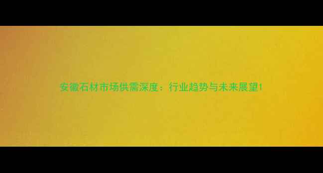 图片 安徽石材市场供需深度：行业趋势与未来展望1