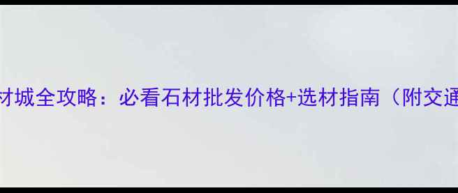 图片 宜昌石材城全攻略：必看石材批发价格+选材指南（附交通路线）