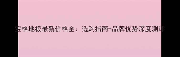 图片 宝格地板最新价格全：选购指南+品牌优势深度测评