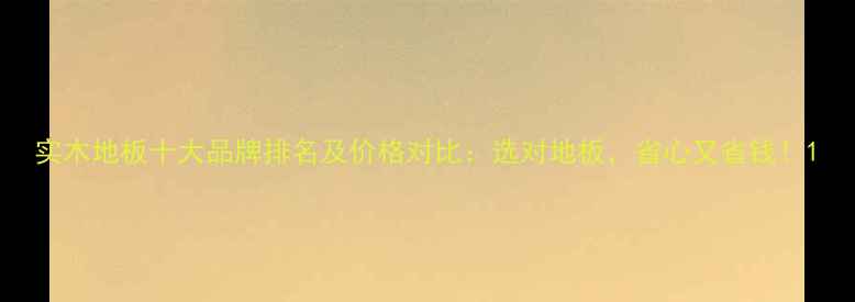 图片 实木地板十大品牌排名及价格对比：选对地板，省心又省钱！1