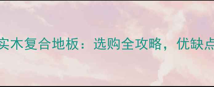 图片 实木多层地板VS实木复合地板：选购全攻略，优缺点对比+品牌推荐1