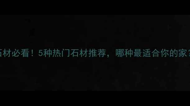 图片 家庭装修选石材必看！5种热门石材推荐，哪种最适合你的家？附选购指南