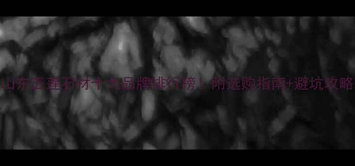 图片 山东五莲石材十大品牌排行榜！附选购指南+避坑攻略