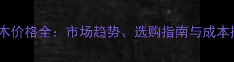 图片 山东巴蒂木价格全：市场趋势、选购指南与成本控制技巧1