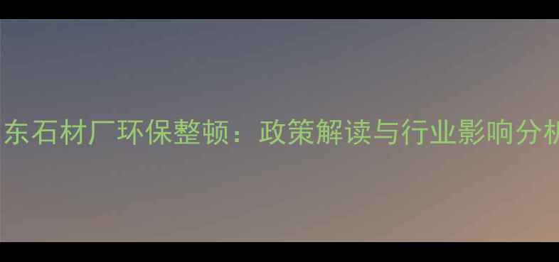 图片 山东石材厂环保整顿：政策解读与行业影响分析1