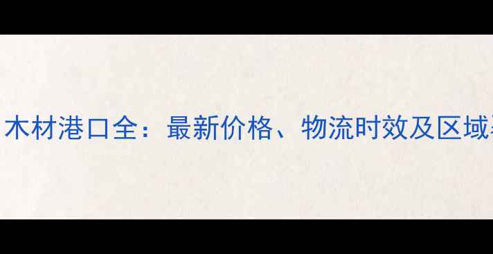 图片 山东进口木材港口全：最新价格、物流时效及区域覆盖指南
