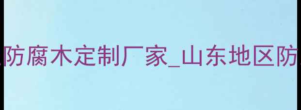 图片 山东防腐木加工厂_专业防腐木定制厂家_山东地区防腐木供应商及行业指南1