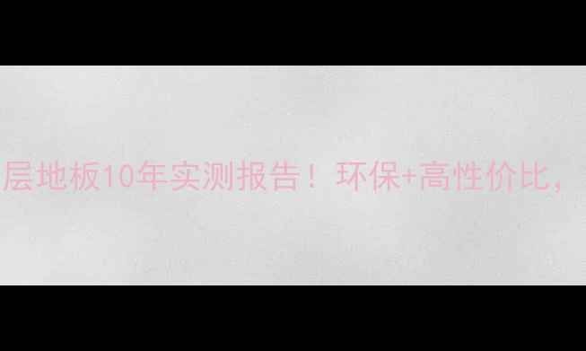 图片 山东鲁丽实木多层地板10年实测报告！环保+高性价比，选对不踩坑指南