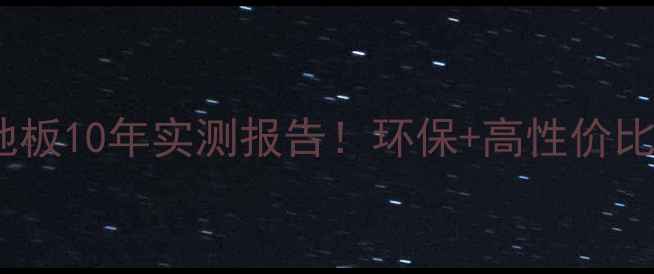 图片 山东鲁丽实木多层地板10年实测报告！环保+高性价比，选对不踩坑指南1