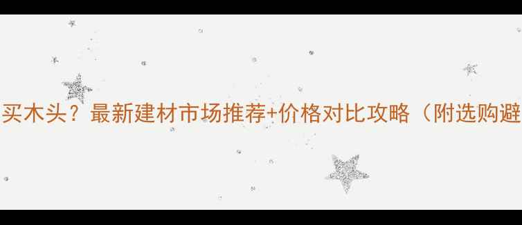 图片 常熟哪里买木头？最新建材市场推荐+价格对比攻略（附选购避坑指南）