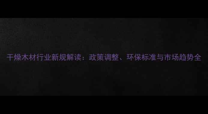 图片 干燥木材行业新规解读：政策调整、环保标准与市场趋势全