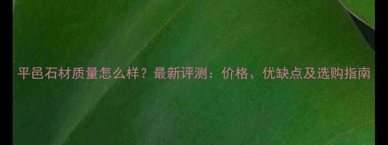 图片 平邑石材质量怎么样？最新评测：价格、优缺点及选购指南