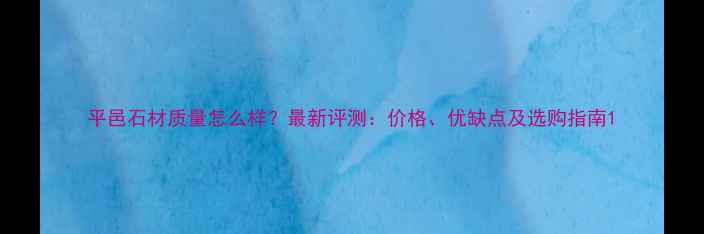 图片 平邑石材质量怎么样？最新评测：价格、优缺点及选购指南1