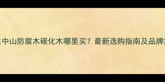 图片 广东中山防腐木碳化木哪里买？最新选购指南及品牌推荐