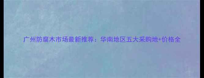 图片 广州防腐木市场最新推荐：华南地区五大采购地+价格全