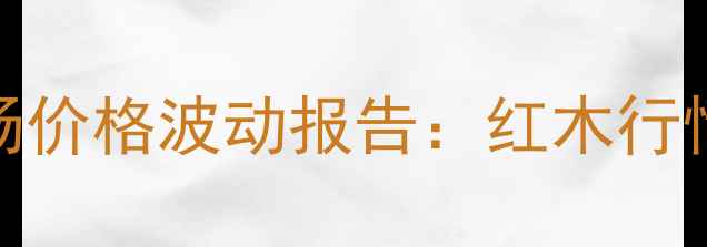 图片 广州鱼珠红木市场价格波动报告：红木行情趋势与投资指南