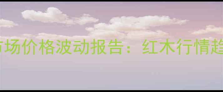 图片 广州鱼珠红木市场价格波动报告：红木行情趋势与投资指南2