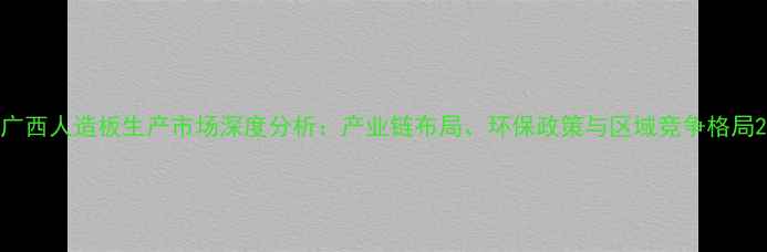 图片 广西人造板生产市场深度分析：产业链布局、环保政策与区域竞争格局2