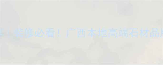 图片 广西天然石材推荐｜装修必看！广西本地高端石材品牌+选购避坑指南1