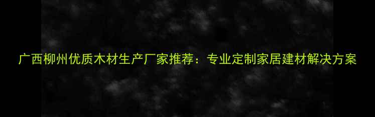 图片 广西柳州优质木材生产厂家推荐：专业定制家居建材解决方案