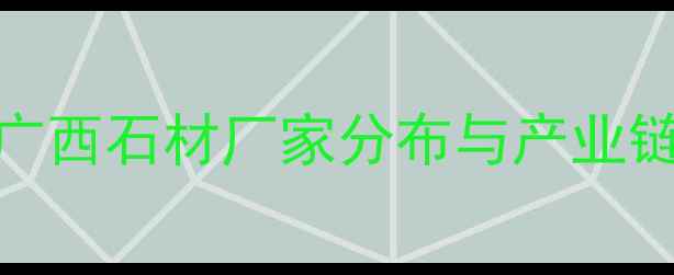 图片 广西石材产业全：广西石材厂家分布与产业链布局深度调查报告