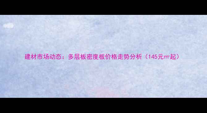 图片 建材市场动态：多层板密度板价格走势分析（145元㎡起）