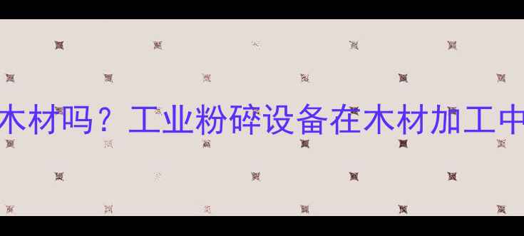 图片 建材粉碎机能处理木材吗？工业粉碎设备在木材加工中的应用与选购指南