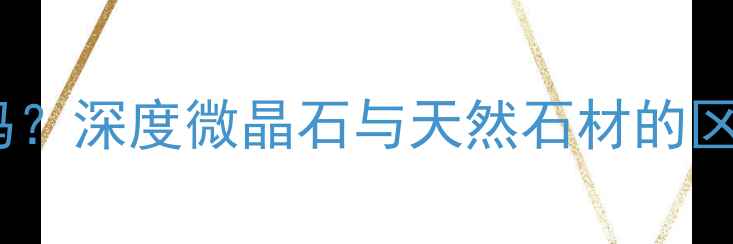 图片 微晶石是石材吗？深度微晶石与天然石材的区别及选购指南2