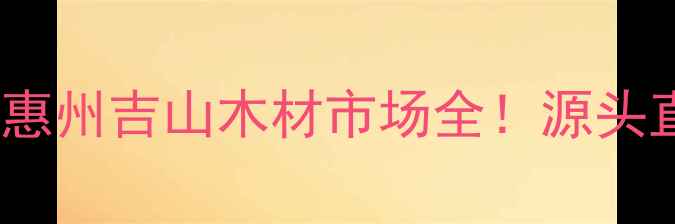 图片 惠州建材采购指南广东惠州吉山木材市场全！源头直供价格优势+避坑攻略