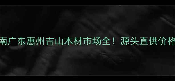 图片 惠州建材采购指南广东惠州吉山木材市场全！源头直供价格优势+避坑攻略1